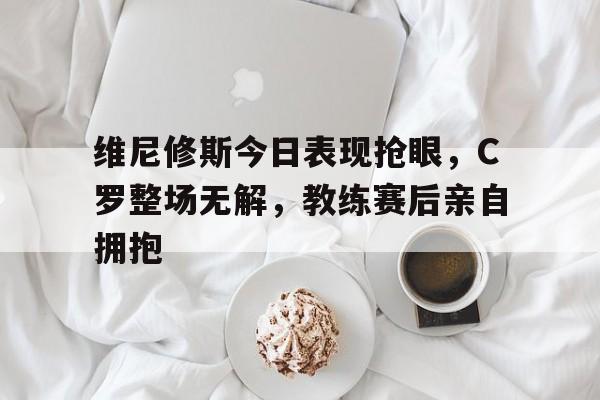 关于维尼修斯今日表现抢眼，C罗整场无解，教练赛后亲自拥抱的信息